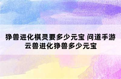 狰兽进化棋灵要多少元宝 问道手游云兽进化狰兽多少元宝